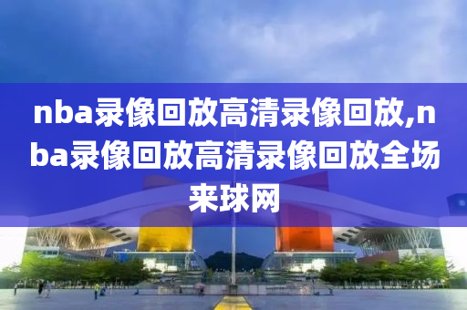 nba录像回放高清录像回放,nba录像回放高清录像回放全场来球网